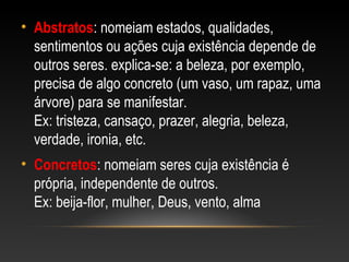 • Abstratos: nomeiam estados, qualidades,
sentimentos ou ações cuja existência depende de
outros seres. explica-se: a beleza, por exemplo,
precisa de algo concreto (um vaso, um rapaz, uma
árvore) para se manifestar.
Ex: tristeza, cansaço, prazer, alegria, beleza,
verdade, ironia, etc.
• Concretos: nomeiam seres cuja existência é
própria, independente de outros.
Ex: beija-flor, mulher, Deus, vento, alma
 