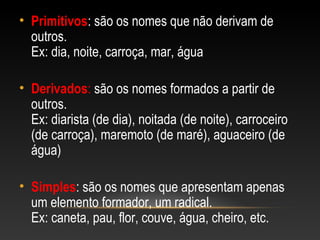 • Primitivos: são os nomes que não derivam de
outros.
Ex: dia, noite, carroça, mar, água
• Derivados: são os nomes formados a partir de
outros.
Ex: diarista (de dia), noitada (de noite), carroceiro
(de carroça), maremoto (de maré), aguaceiro (de
água)
• Simples: são os nomes que apresentam apenas
um elemento formador, um radical.
Ex: caneta, pau, flor, couve, água, cheiro, etc.
 