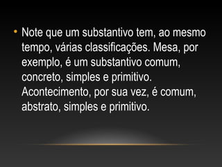 • Note que um substantivo tem, ao mesmo
tempo, várias classificações. Mesa, por
exemplo, é um substantivo comum,
concreto, simples e primitivo.
Acontecimento, por sua vez, é comum,
abstrato, simples e primitivo.
 