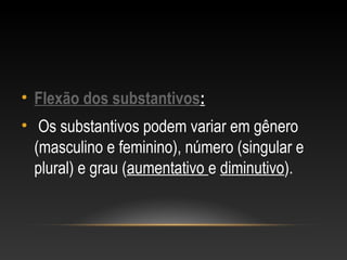 • Flexão dos substantivos:
• Os substantivos podem variar em gênero
(masculino e feminino), número (singular e
plural) e grau (aumentativo e diminutivo).
 