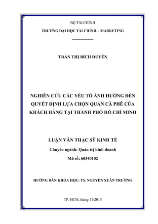 BỘ TÀI CHÍNH
TRƯỜNG ĐẠI HỌC TÀI CHÍNH – MARKETING
---------------
TRẨN THỊ BÍCH DUYÊN
NGHIÊN CỨU CÁC YẾU TỐ ẢNH HƯỞNG ĐẾN
QUYẾT ĐỊNH LỰA CHỌN QUÁN CÀ PHÊ CỦA
KHÁCH HÀNG TẠI THÀNH PHỐ HỒ CHÍ MINH
LUẬN VĂN THẠC SỸ KINH TẾ
Chuyên ngành: Quản trị kinh doanh
Mã số: 60340102
HƯỚNG DẪN KHOA HỌC: TS. NGUYỄN XUÂN TRƯỜNG
TP. HCM, tháng 11/2015
 