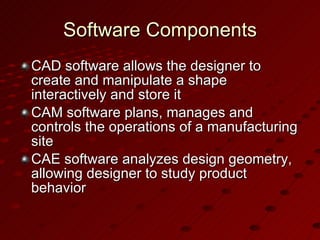 Software Components CAD software allows the designer to create and manipulate a shape interactively and store it CAM software plans, manages and controls the operations of a manufacturing site CAE software analyzes design geometry, allowing designer to study product behavior 