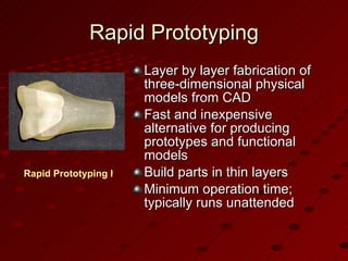 Rapid Prototyping Layer by layer fabrication of three-dimensional physical models from CAD Fast and inexpensive alternative for producing prototypes and functional models Build parts in thin layers Minimum operation time; typically runs unattended Rapid Prototyping has surgical applications 