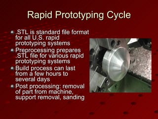 Rapid Prototyping Cycle .STL is standard file format for all U.S. rapid prototyping systems Preprocessing prepares .STL file for various rapid prototyping systems Build process can last from a few hours to several days Post processing: removal of part from machine, support removal, sanding 