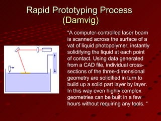 Rapid Prototyping Process  (Damvig) “ A computer-controlled laser beam is scanned across the surface of a vat of liquid photopolymer, instantly solidifying the liquid at each point of contact. Using data generated from a CAD file, individual cross-sections of the three-dimensional geometry are solidified in turn to build up a solid part layer by layer. In this way even highly complex geometries can be built in a few hours without requiring any tools. “ 