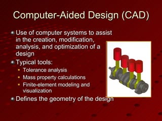 Computer-Aided Design (CAD) Use of computer systems to assist in the creation, modification, analysis, and optimization of a design Typical tools: Tolerance analysis Mass property calculations Finite-element modeling and visualization Defines the geometry of the design 