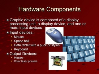 Hardware Components Graphic device is composed of a display processing unit, a display device, and one or more input devices Input devices: Mouse Space ball Data tablet with a puck or stylus Keyboard Output Devices: Plotters Color laser printers 