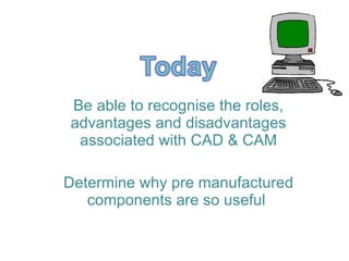 Be able to recognise the roles, advantages and disadvantages associated with CAD & CAM Determine why pre manufactured components are so useful  