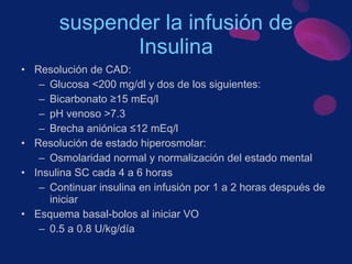 suspender la infusión de Insulina Resolución de CAD: Glucosa <200 mg/dl y dos de los siguientes: Bicarbonato ≥15 mEq/l pH venoso >7.3 Brecha aniónica ≤12 mEq/l Resolución de estado hiperosmolar: Osmolaridad normal y normalización del estado mental  Insulina SC cada 4 a 6 horas Continuar insulina en infusión por 1 a 2 horas después de iniciar  Esquema basal-bolos al iniciar VO 0.5 a 0.8 U/kg/día  