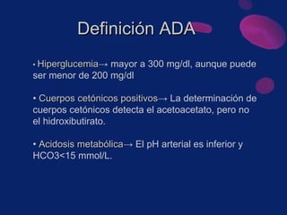 •  Hiperglucemia -> mayor a 300 mg/dl, aunque puede ser menor de 200 mg/dl  •  Cuerpos cetónicos positivos -> La determinación de cuerpos cetónicos detecta el acetoacetato, pero no el hidroxibutirato. •  Acidosis metabólica -> El pH arterial es inferior y HCO3<15 mmol/L. Definición ADA 