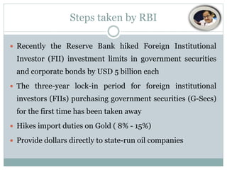 Steps taken by RBI
 Recently the Reserve Bank hiked Foreign Institutional

Investor (FII) investment limits in government securities
and corporate bonds by USD 5 billion each
 The three-year lock-in period for foreign institutional

investors (FIIs) purchasing government securities (G-Secs)
for the first time has been taken away
 Hikes import duties on Gold ( 8% - 15%)
 Provide dollars directly to state-run oil companies

 
