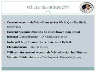 What’s the SCENE???

 Current account deficit widens to $21.8 b in Q1 – The Hindu,
Sep 30th 2013
 Current Account Deficit to be much lower than initial

forecast (Chidambaram) – CNN IBN, Oct 3rd 2013)
 India will fully finance Current Account Deficit:

Chidambaram – dna, Oct 5th, 2013
 Will contain current account deficit below $70 bn: Finance

Minister Chidambaram – The Economic Times, Oct 5th, 2013

 