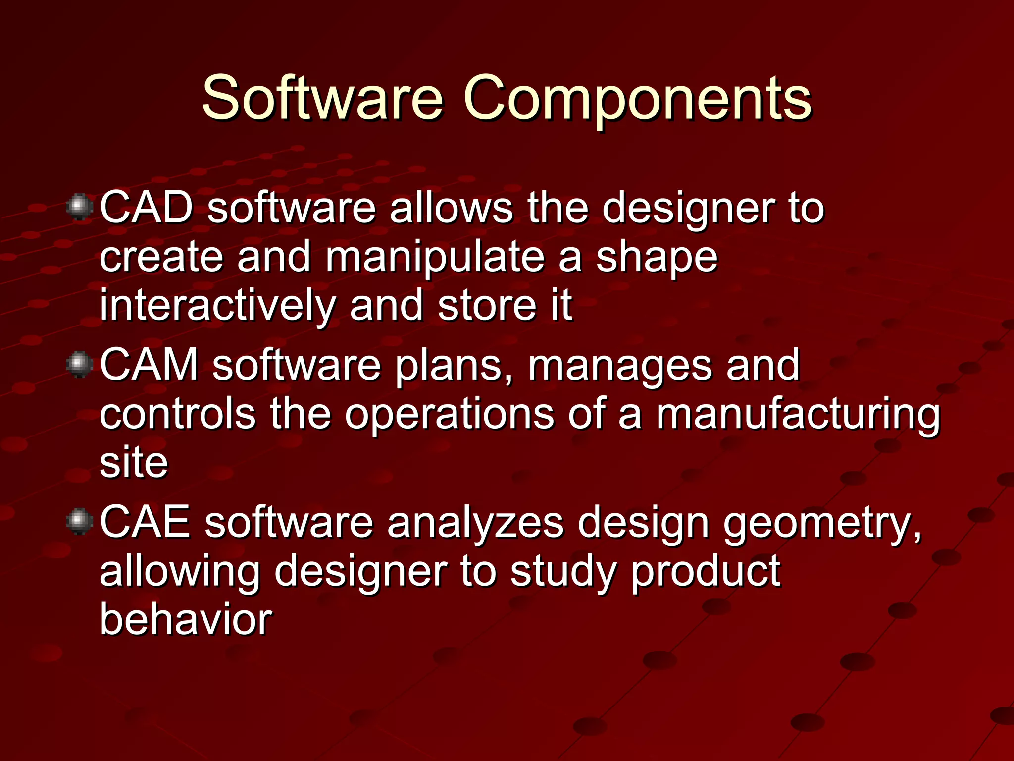 Software Components
CAD software allows the designer to
create and manipulate a shape
interactively and store it
CAM software plans, manages and
controls the operations of a manufacturing
site
CAE software analyzes design geometry,
allowing designer to study product
behavior

 