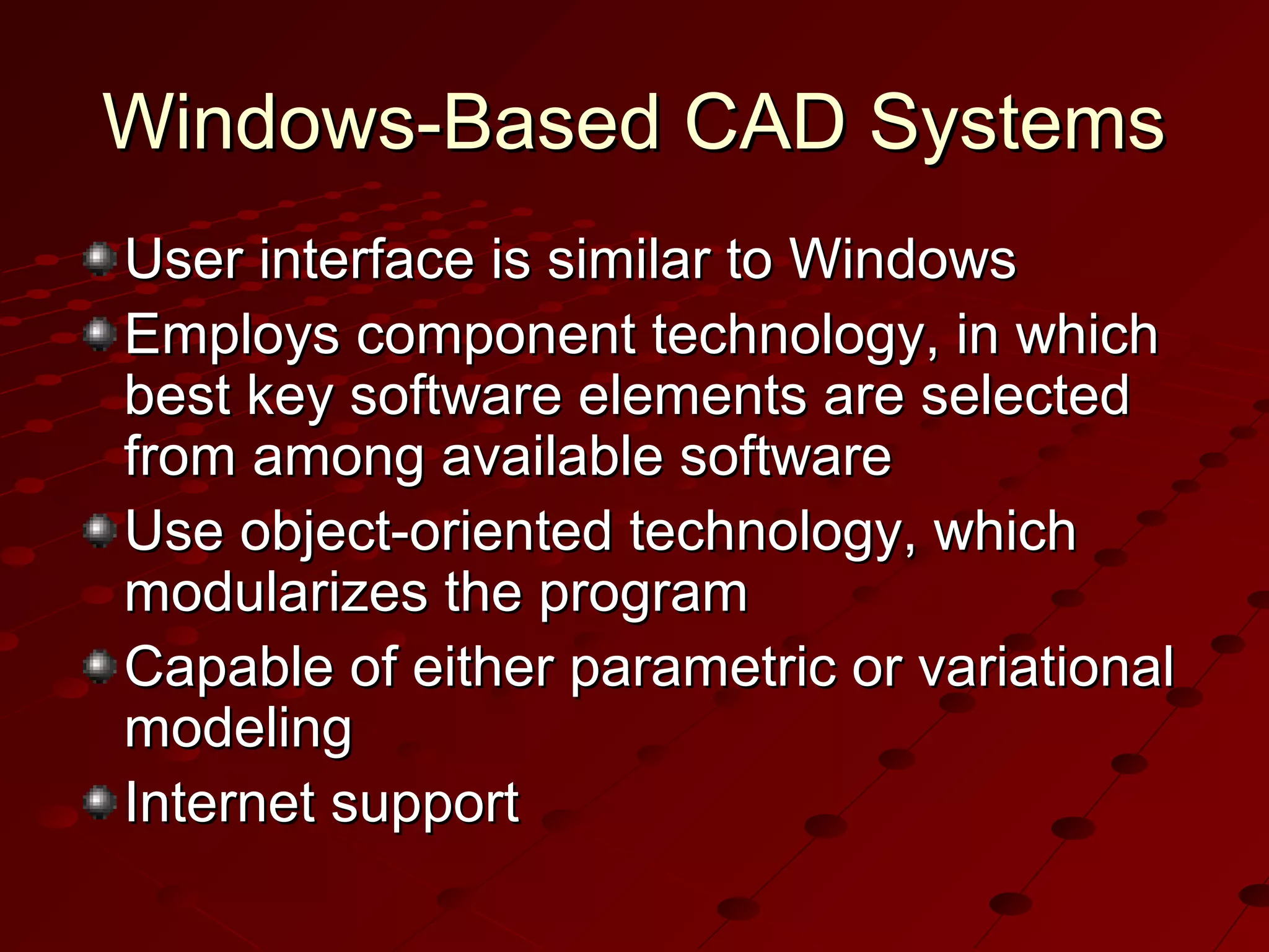 Windows-Based CAD Systems
User interface is similar to Windows
Employs component technology, in which
best key software elements are selected
from among available software
Use object-oriented technology, which
modularizes the program
Capable of either parametric or variational
modeling
Internet support

 