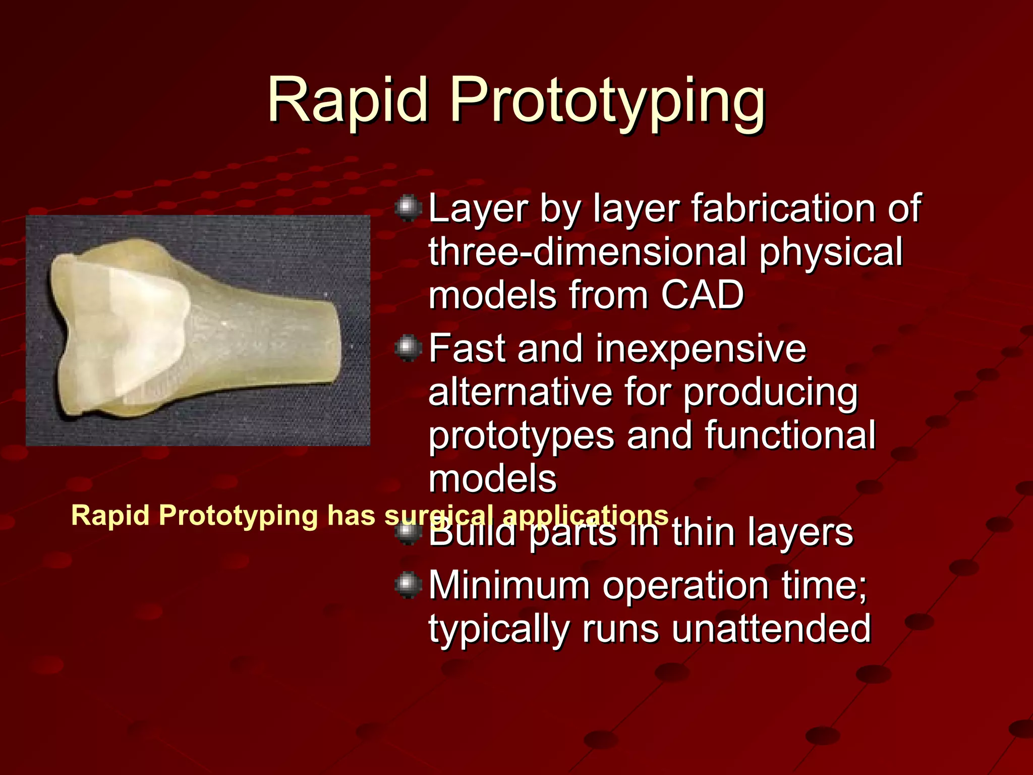 Rapid Prototyping
Layer by layer fabrication of
three-dimensional physical
models from CAD
Fast and inexpensive
alternative for producing
prototypes and functional
models
Rapid Prototyping has surgical applications
Build parts in thin layers
Minimum operation time;
typically runs unattended

 