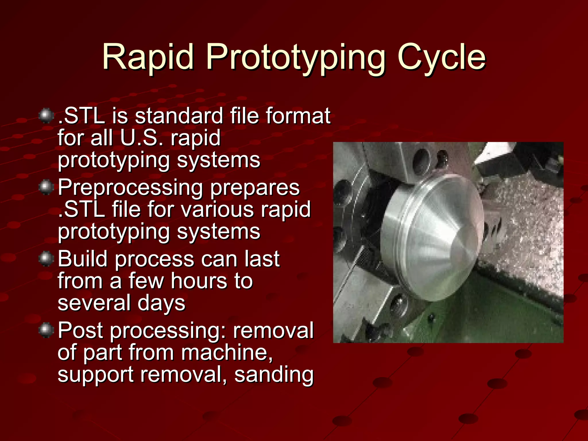 Rapid Prototyping Cycle
.STL is standard file format
for all U.S. rapid
prototyping systems
Preprocessing prepares
.STL file for various rapid
prototyping systems
Build process can last
from a few hours to
several days
Post processing: removal
of part from machine,
support removal, sanding

 