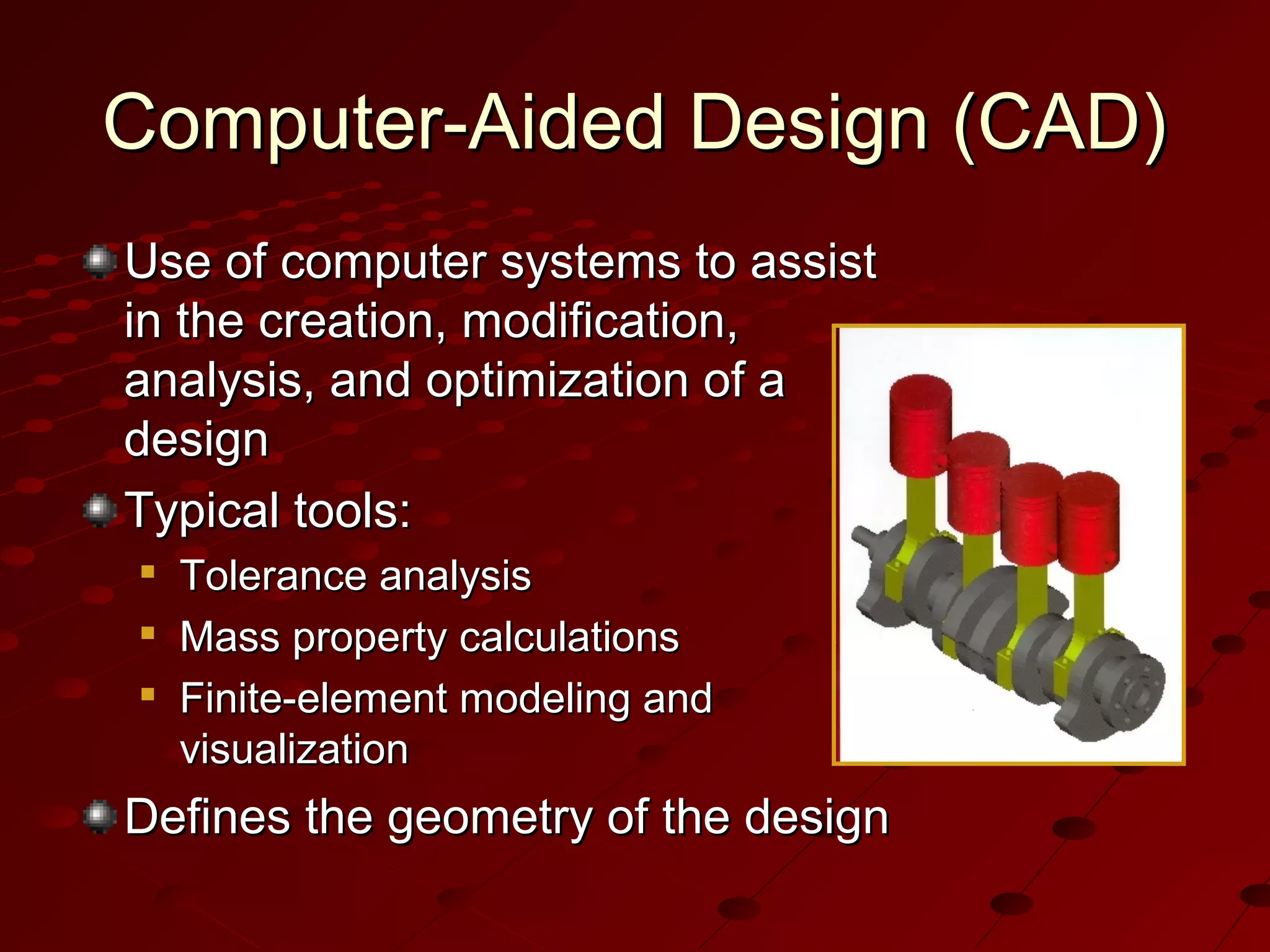 Computer-Aided Design (CAD)
Use of computer systems to assist
in the creation, modification,
analysis, and optimization of a
design
Typical tools:




Tolerance analysis
Mass property calculations
Finite-element modeling and
visualization

Defines the geometry of the design

 