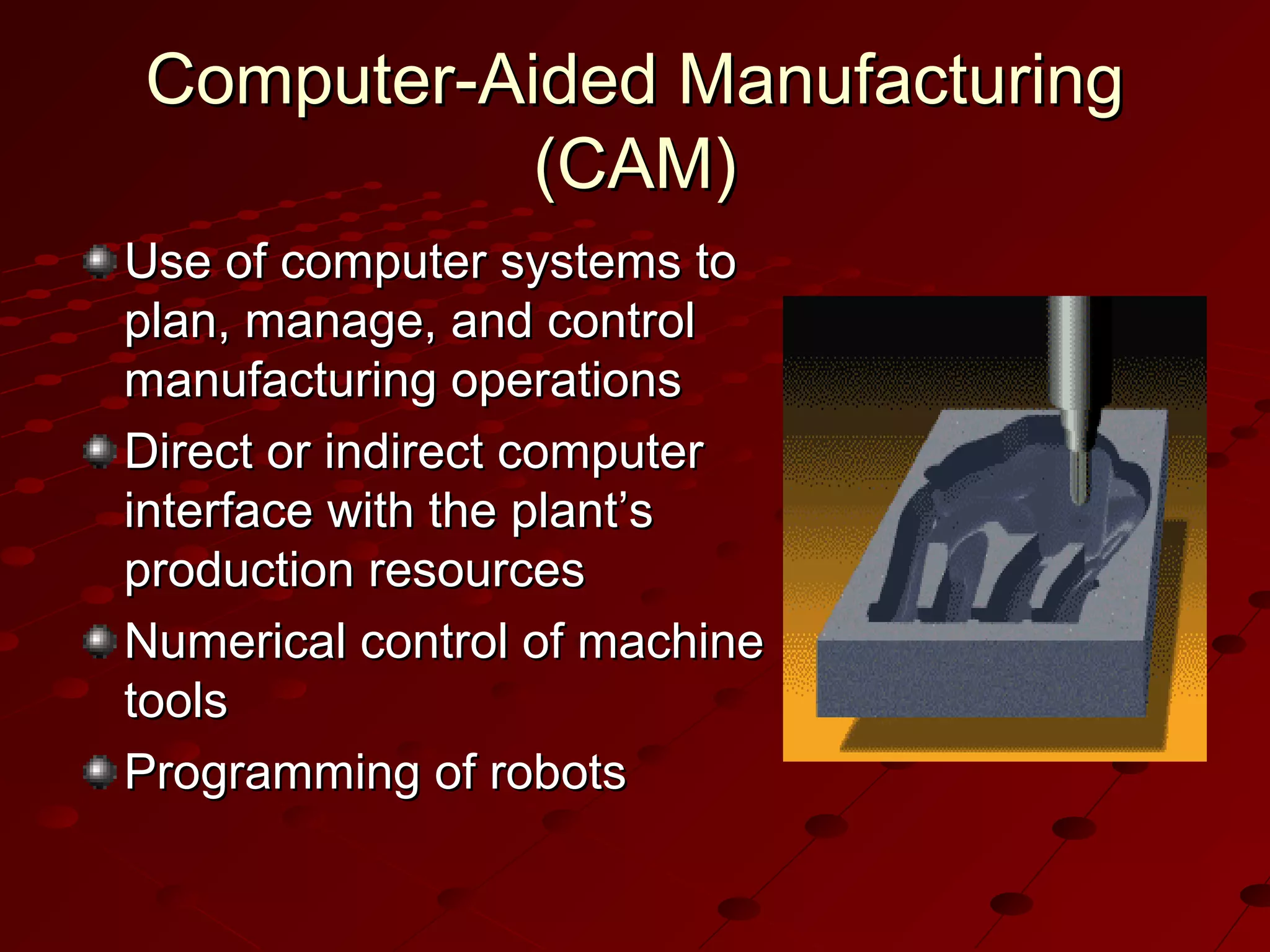 Computer-Aided Manufacturing
(CAM)
Use of computer systems to
plan, manage, and control
manufacturing operations
Direct or indirect computer
interface with the plant’s
production resources
Numerical control of machine
tools
Programming of robots

 