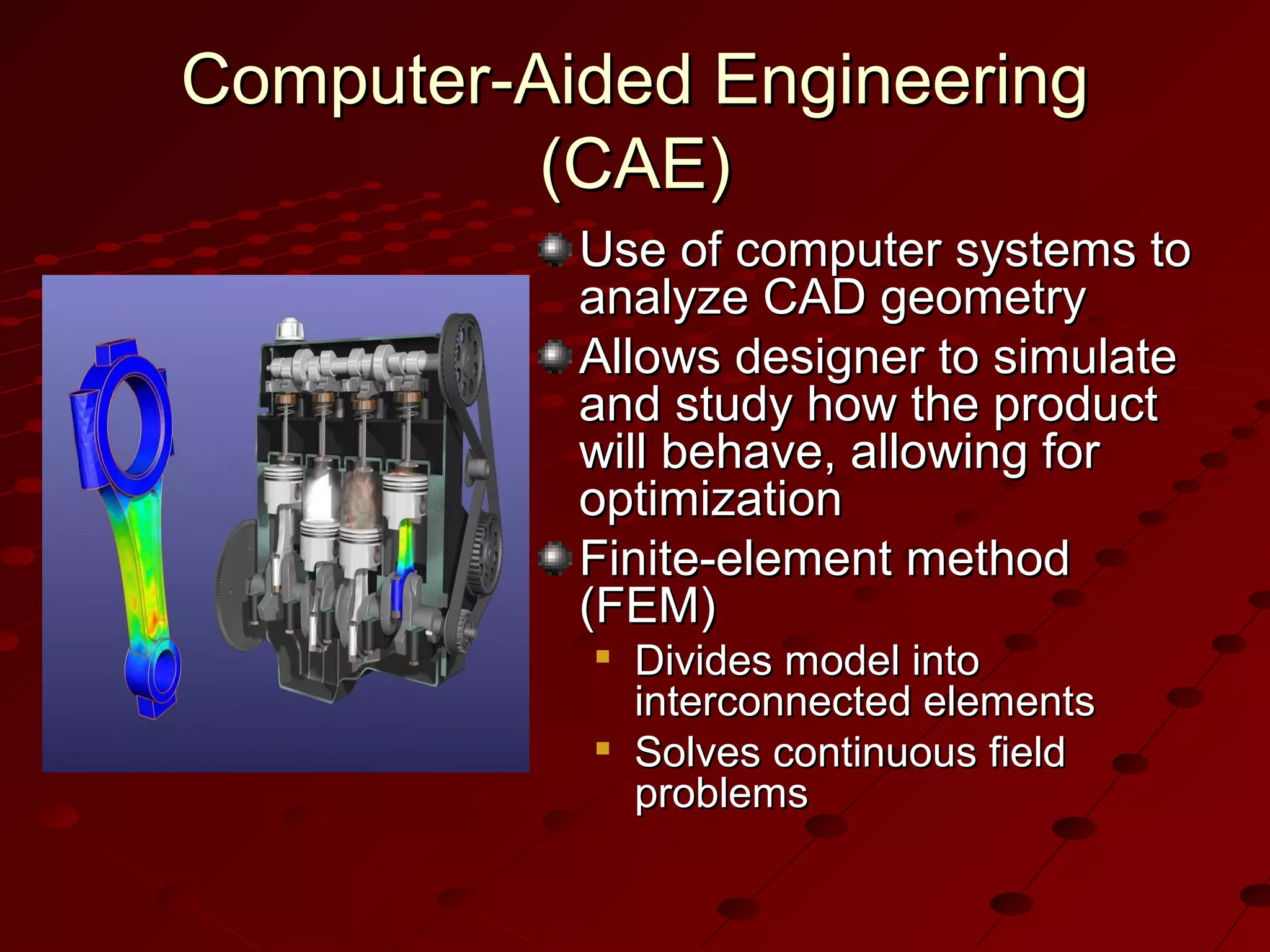 Computer-Aided Engineering
(CAE)
Use of computer systems to
analyze CAD geometry
Allows designer to simulate
and study how the product
will behave, allowing for
optimization
Finite-element method
(FEM)




Divides model into
interconnected elements
Solves continuous field
problems

 