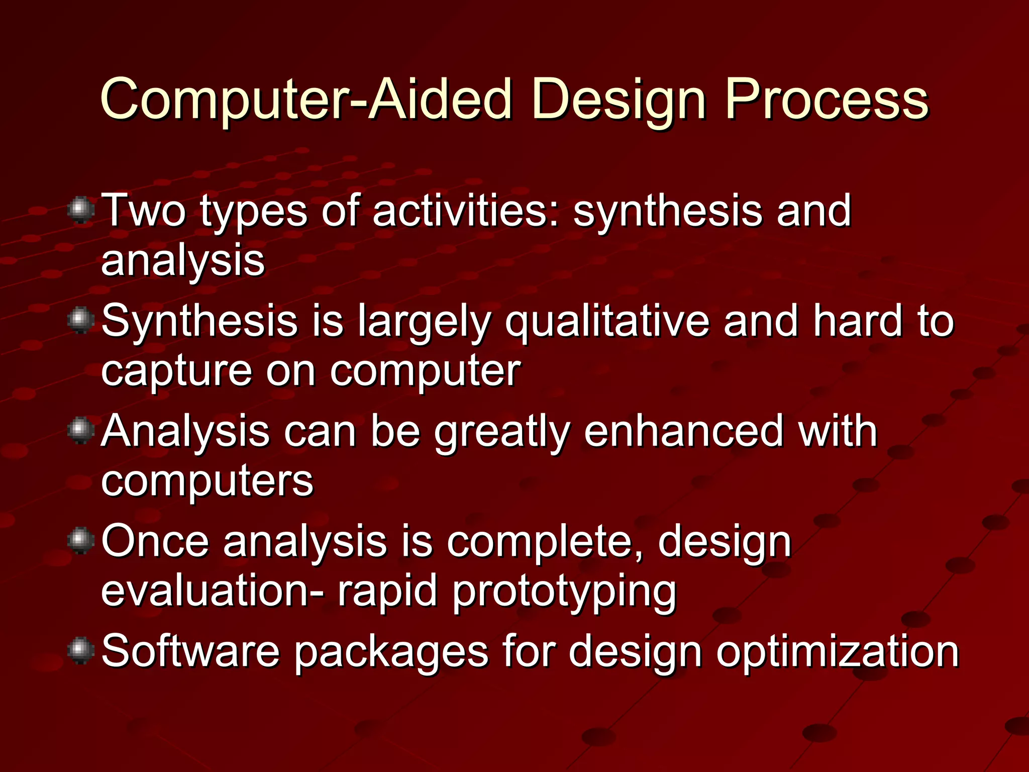 Computer-Aided Design Process
Two types of activities: synthesis and
analysis
Synthesis is largely qualitative and hard to
capture on computer
Analysis can be greatly enhanced with
computers
Once analysis is complete, design
evaluation- rapid prototyping
Software packages for design optimization

 