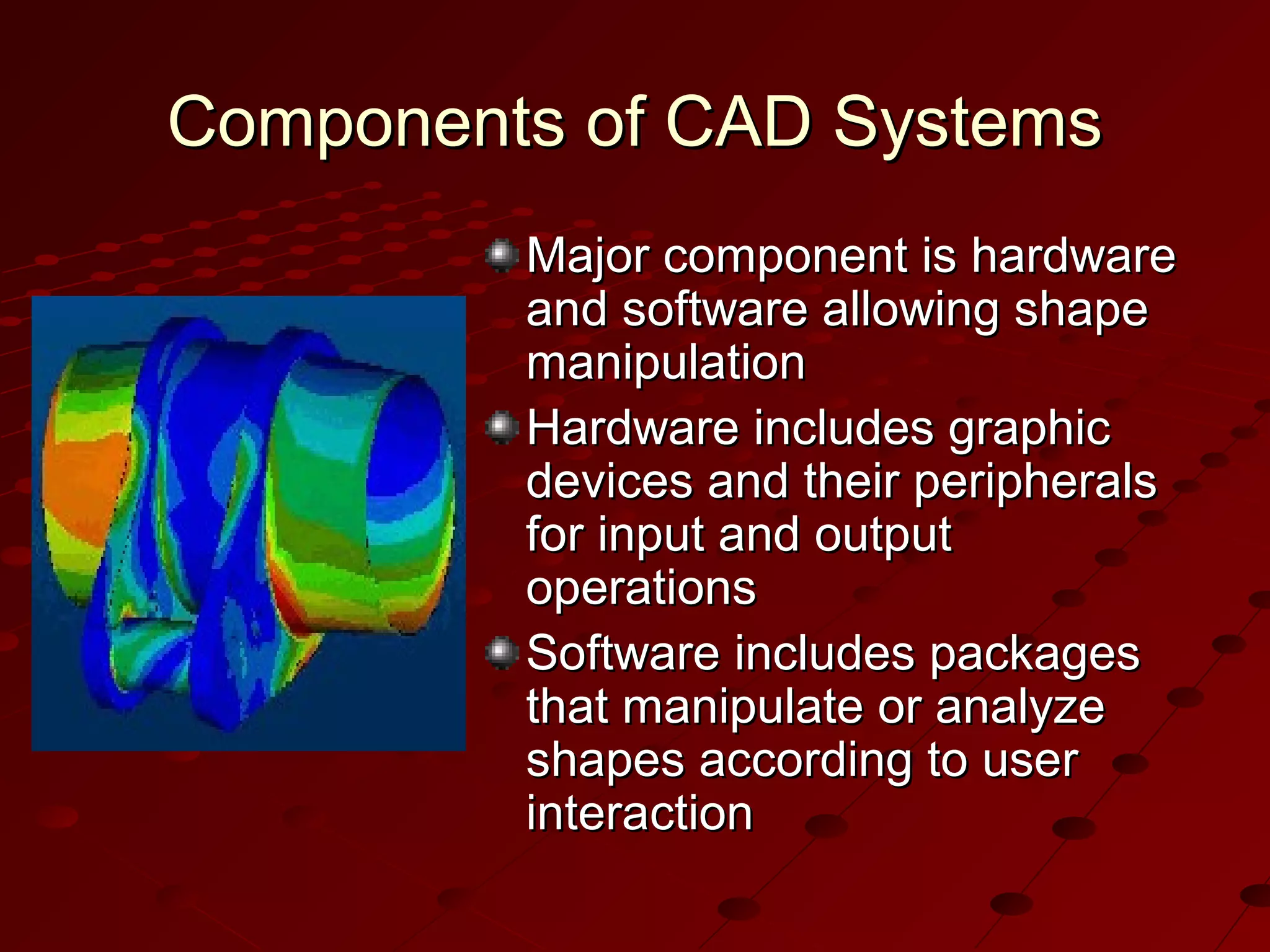 Components of CAD Systems
Major component is hardware
and software allowing shape
manipulation
Hardware includes graphic
devices and their peripherals
for input and output
operations
Software includes packages
that manipulate or analyze
shapes according to user
interaction

 