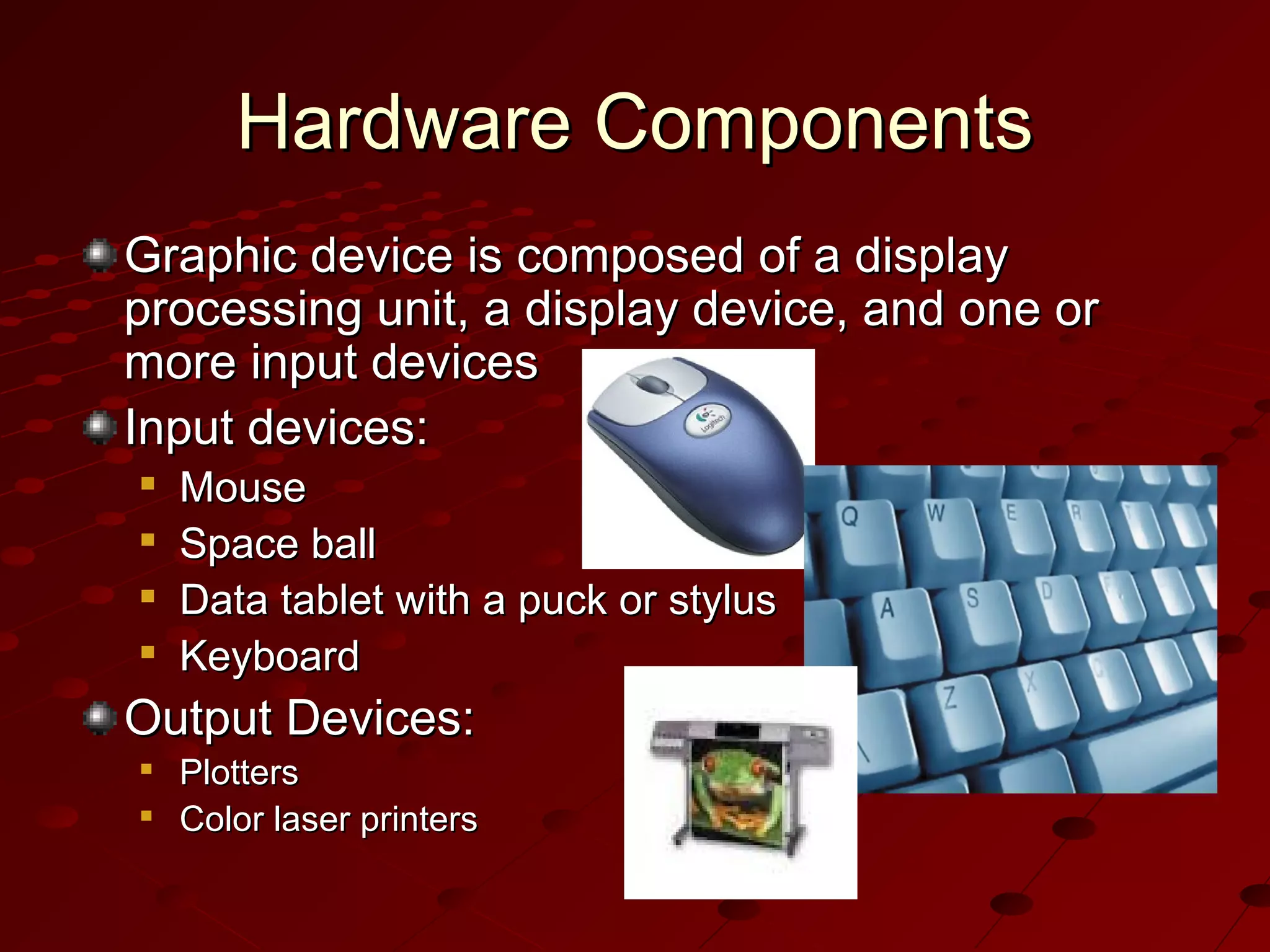 Hardware Components
Graphic device is composed of a display
processing unit, a display device, and one or
more input devices
Input devices:





Mouse
Space ball
Data tablet with a puck or stylus
Keyboard

Output Devices:



Plotters
Color laser printers

 