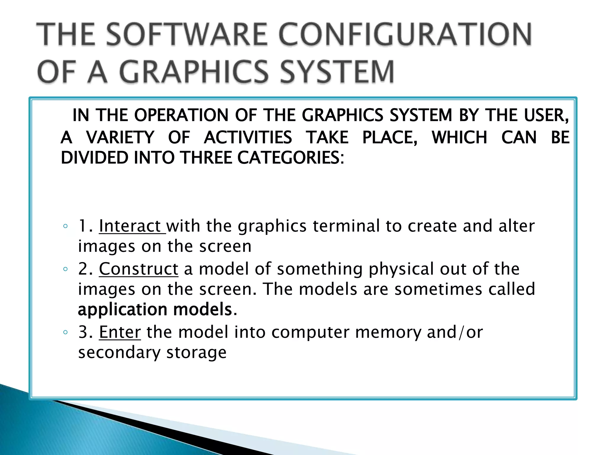 IN THE OPERATION OF THE GRAPHICS SYSTEM BY THE USER,
A VARIETY OF ACTIVITIES TAKE PLACE, WHICH CAN BE
DIVIDED INTO THREE CATEGORIES:
◦ 1. Interact with the graphics terminal to create and alter
images on the screen
◦ 2. Construct a model of something physical out of the
images on the screen. The models are sometimes called
application models.
◦ 3. Enter the model into computer memory and/or
secondary storage
 