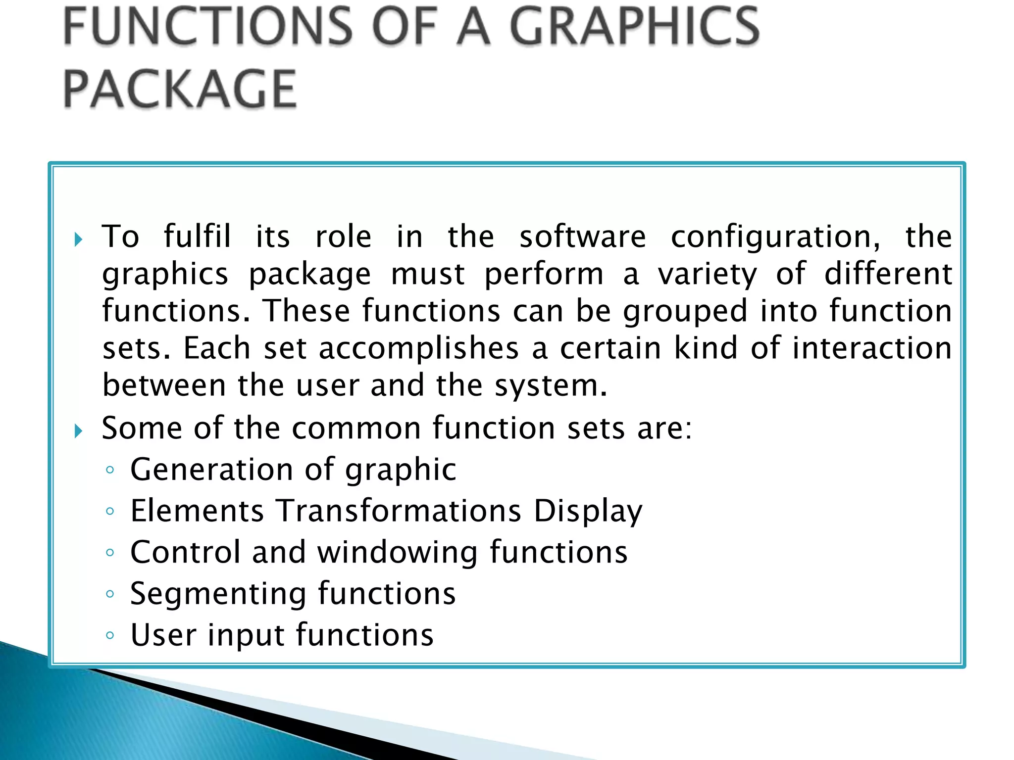  To fulfil its role in the software configuration, the
graphics package must perform a variety of different
functions. These functions can be grouped into function
sets. Each set accomplishes a certain kind of interaction
between the user and the system.
 Some of the common function sets are:
◦ Generation of graphic
◦ Elements Transformations Display
◦ Control and windowing functions
◦ Segmenting functions
◦ User input functions
 