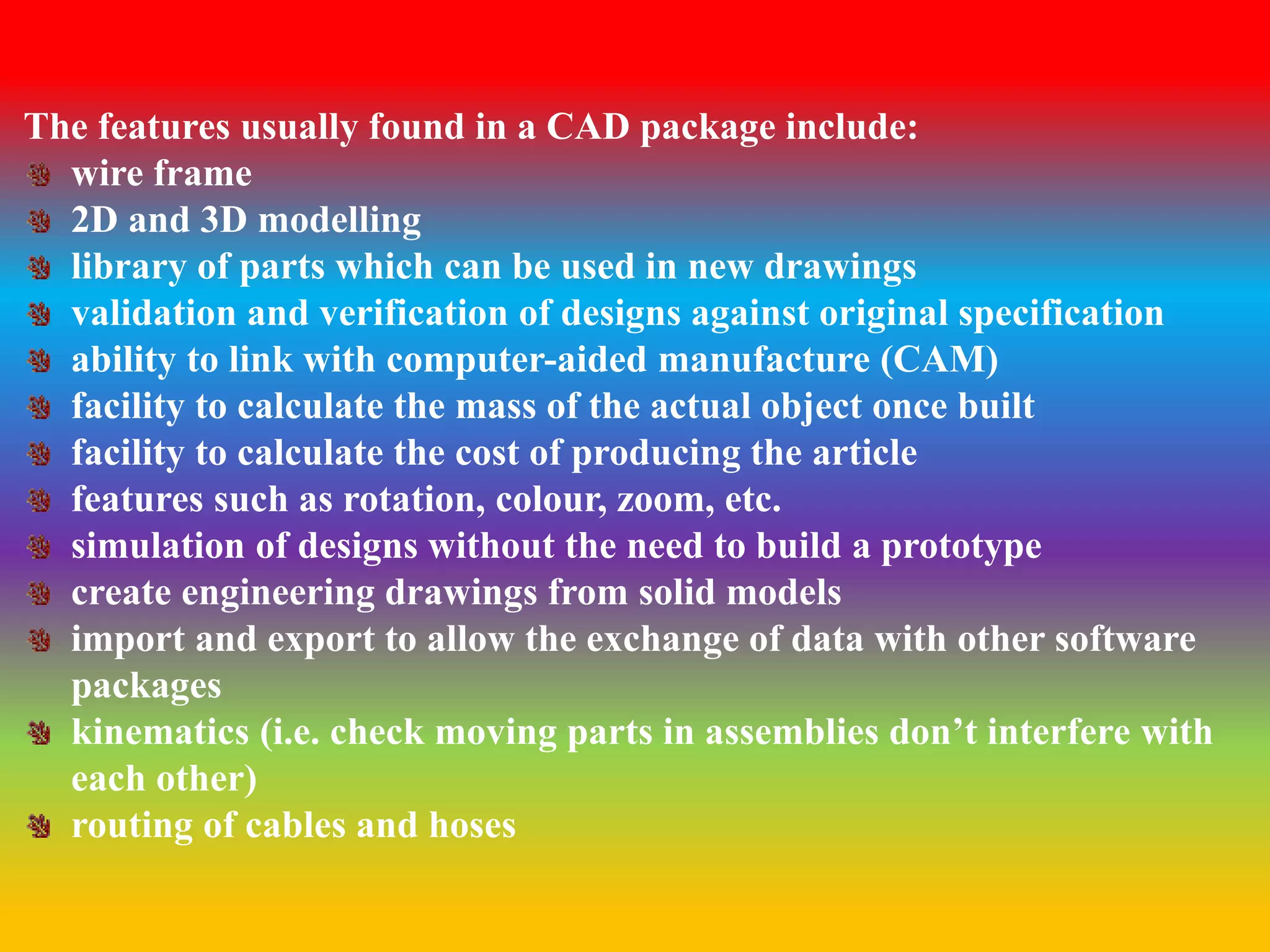 The features usually found in a CAD package include: 
wire frame 
2D and 3D modelling 
library of parts which can be used in new drawings 
validation and verification of designs against original specification 
ability to link with computer-aided manufacture (CAM) 
facility to calculate the mass of the actual object once built 
facility to calculate the cost of producing the article 
features such as rotation, colour, zoom, etc. 
simulation of designs without the need to build a prototype 
create engineering drawings from solid models 
import and export to allow the exchange of data with other software 
packages 
kinematics (i.e. check moving parts in assemblies don’t interfere with 
each other) 
routing of cables and hoses 
 