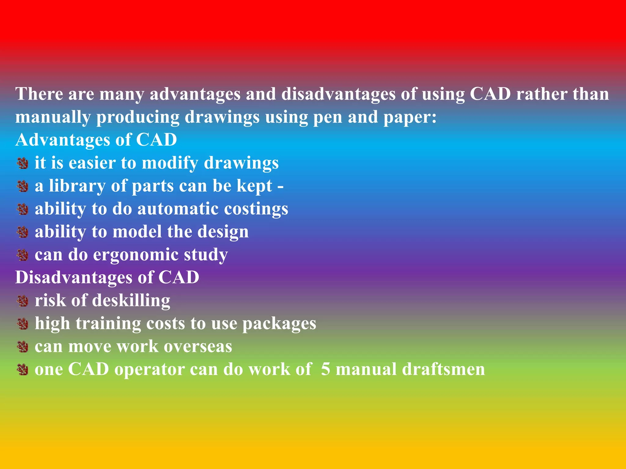 There are many advantages and disadvantages of using CAD rather than 
manually producing drawings using pen and paper: 
Advantages of CAD 
it is easier to modify drawings 
a library of parts can be kept - 
ability to do automatic costings 
ability to model the design 
can do ergonomic study 
Disadvantages of CAD 
risk of deskilling 
high training costs to use packages 
can move work overseas 
one CAD operator can do work of 5 manual draftsmen 
 