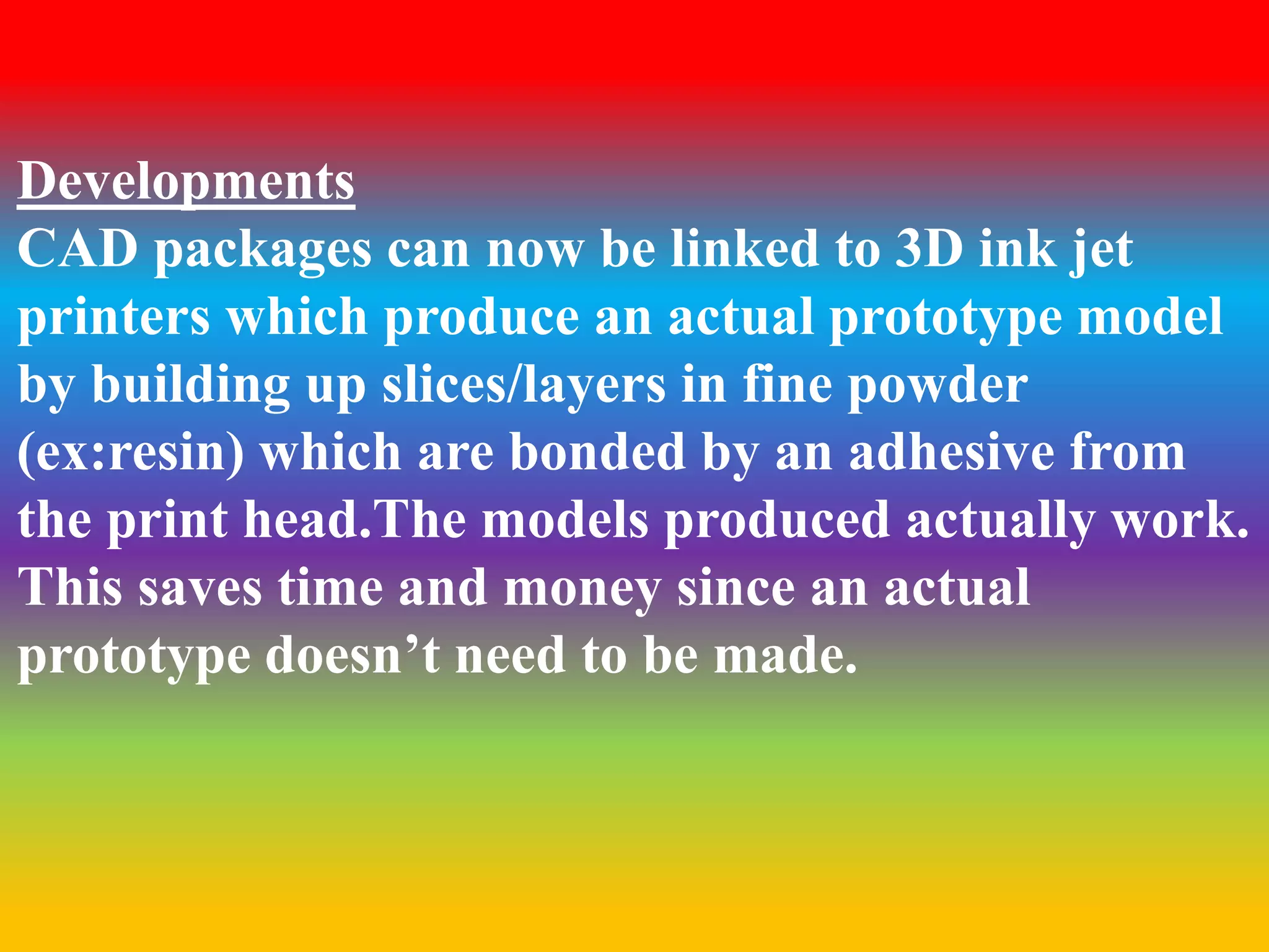 Developments 
CAD packages can now be linked to 3D ink jet 
printers which produce an actual prototype model 
by building up slices/layers in fine powder 
(ex:resin) which are bonded by an adhesive from 
the print head.The models produced actually work. 
This saves time and money since an actual 
prototype doesn’t need to be made. 

