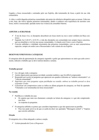 10
Ligados a Jesus ressuscitado e animados pelo seu Espírito, dão testemunho de Jesus a partir da sua vida
comunitária.
A vida e o estilo daquelas primeiras comunidades são ponto de referência obrigatório para as nossas. Cabe-nos
a nós, hoje, dar relevo àquelas primeiras testemunhas, dando a conhecer essa experiência de encontro com
Jesus, morto e ressuscitado, apoiado numa rica vivência da comunhão fraterna.
ASPETOS A SUBLINHAR
 À luz de Jesus vivo, os discípulos descobrem em Jesus morto na cruz o amor solidário de Deus con-
nosco.
 Segundo Act 2,42-47 e 4,32-35, a vida dos discípulos em comunidade tem sempre traços concretos,
que nos desafiam a vivê-los nas nossas comunidades. A relação com Cristo e com o Espírito.
 Convém sublinhar a vitalidade missionária das primeiras comunidades, com as suas características
especiais, sempre em união com o Ressuscitado e sob o alento do seu Espírito.
DESENVOLVIMENTO DA CATEQUESE
O catequista além da apresentação da catequese seguindo o guião que apresentamos ou outro que ache conve-
niente, indicará o trabalho que se deve realizar durante a semana.
Trabalho pessoal
 Ler, devagar, toda a catequese.
 Anotar algum ponto que pareça novidade; assinalar também o que foi difícil compreender.
 Responder por escrito às perguntas que aparecem nos quadros referentes ao "anúncio missionário" e à
"vida da comunidade".
 Sugerimos que estas perguntas sejam partilhadas na reunião, embora no trabalho pessoal se deva
responder a todas.
 Concretizar um compromisso como se indica na última pergunta da catequese, no final do apartado:
"Chamados a ser testemunhas de Jesus ressuscitado".
Na reunião
 Partilha-se o trabalho de casa:
 Os aspetos que mais nos chamaram a atenção na leitura da catequese e o que não compreende-
mos bem.
 As respostas às perguntas.
 O catequista sublinha os pontos que considera importantes e que não apareceram na partilha.
 Para isso pode servir-se do que se acaba de dizer nos apartados "Mensagem central" e "Aspetos
que convém sublinhar.
Oração
O catequista cria o clima adequado e anima a oração.
 Leitura pausada da Carta a Diogoneto:
 