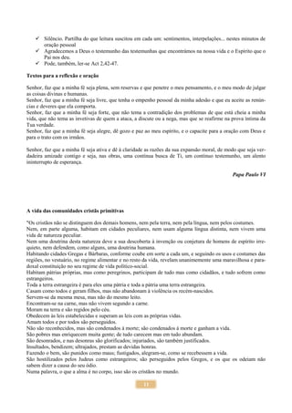 11
 Silêncio. Partilha do que leitura suscitou em cada um: sentimentos, interpelações... nestes minutos de
oração pessoal
 Agradecemos a Deus o testemunho das testemunhas que encontrámos na nossa vida e o Espírito que o
Pai nos deu.
 Pode, também, ler-se Act 2,42-47.
Textos para a reflexão e oração
Senhor, faz que a minha fé seja plena, sem reservas e que penetre o meu pensamento, e o meu modo de julgar
as coisas divinas e humanas.
Senhor, faz que a minha fé seja livre, que tenha o empenho pessoal da minha adesão e que eu aceite as renún-
cias e deveres que ela comporta.
Senhor, faz que a minha fé seja forte, que não tema a contradição dos problemas de que está cheia a minha
vida, que não tema as invetivas de quem a ataca, a discute ou a nega, mas que se reafirme na prova íntima da
Tua verdade.
Senhor, faz que a minha fé seja alegre, dê gozo e paz ao meu espírito, e o capacite para a oração com Deus e
para o trato com os irmãos.
Senhor, faz que a minha fé seja ativa e dê à claridade as razões da sua expansão moral, de modo que seja ver-
dadeira amizade contigo e seja, nas obras, uma contínua busca de Ti, um contínuo testemunho, um alento
ininterrupto de esperança.
Papa Paulo VI
A vida das comunidades cristãs primitivas
"Os cristãos não se distinguem dos demais homens, nem pela terra, nem pela língua, nem pelos costumes.
Nem, em parte alguma, habitam em cidades peculiares, nem usam alguma língua distinta, nem vivem uma
vida de natureza peculiar.
Nem uma doutrina desta natureza deve a sua descoberta à invenção ou conjetura de homens de espírito irre-
quieto, nem defendem, como alguns, uma doutrina humana.
Habitando cidades Gregas e Bárbaras, conforme coube em sorte a cada um, e seguindo os usos e costumes das
regiões, no vestuário, no regime alimentar e no resto da vida, revelam unanimemente uma maravilhosa e para-
doxal constituição no seu regime de vida político-social.
Habitam pátrias próprias, mas como peregrinos, participam de tudo mas como cidadãos, e tudo sofrem como
estrangeiros.
Toda a terra estrangeira é para eles uma pátria e toda a pátria uma terra estrangeira.
Casam como todos e geram filhos, mas não abandonam à violência os recém-nascidos.
Servem-se da mesma mesa, mas não do mesmo leito.
Encontram-se na carne, mas não vivem segundo a carne.
Moram na terra e são regidos pelo céu.
Obedecem às leis estabelecidas e superam as leis com as próprias vidas.
Amam todos e por todos são perseguidos.
Não são reconhecidos, mas são condenados à morte; são condenados à morte e ganham a vida.
São pobres mas enriquecem muita gente; de tudo carecem mas em tudo abundam.
São desonrados, e nas desonras são glorificados; injuriados, são também justificados.
Insultados, bendizem; ultrajados, prestam as devidas honras.
Fazendo o bem, são punidos como maus; fustigados, alegram-se, como se recebessem a vida.
São hostilizados pelos Judeus como estrangeiros; são perseguidos pelos Gregos, e os que os odeiam não
sabem dizer a causa do seu ódio.
Numa palavra, o que a alma é no corpo, isso são os cristãos no mundo.
 
