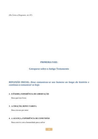 12
(Da Carta a Diogoneto, séc II?)
PRIMEIRA FASE:
Catequese sobre o Antigo Testamento
REFLEXÃO INICIAL: Deus comunicou-se aos homens ao longo da história e
continua a comunicar-se hoje.
2. O ÊXODO, EXPERIÊNCIA DE LIBERTAÇÃO
Deus quer-nos livres
3. A CRIAÇÃO, DOM E TAREFA
Deus cria-nos por amor
4. A ALIANÇA, EXPERIÊNCIA DE COMUNHÃO
Deus convive com a humanidade para a salvar
 