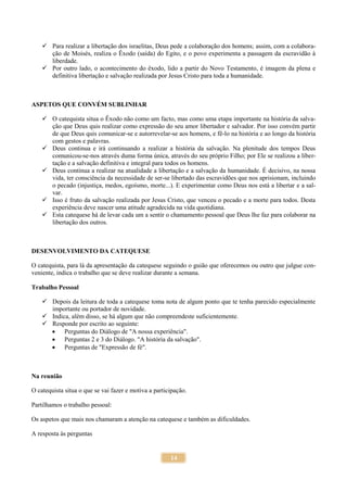 14
 Para realizar a libertação dos israelitas, Deus pede a colaboração dos homens; assim, com a colabora-
ção de Moisés, realiza o Êxodo (saída) do Egito, e o povo experimenta a passagem da escravidão à
liberdade.
 Por outro lado, o acontecimento do êxodo, lido a partir do Novo Testamento, é imagem da plena e
definitiva libertação e salvação realizada por Jesus Cristo para toda a humanidade.
ASPETOS QUE CONVÉM SUBLINHAR
 O catequista situa o Êxodo não como um facto, mas como uma etapa importante na história da salva-
ção que Deus quis realizar como expressão do seu amor libertador e salvador. Por isso convém partir
de que Deus quis comunicar-se e autorrevelar-se aos homens, e fê-lo na história e ao longo da história
com gestos e palavras.
 Deus continua e irá continuando a realizar a história da salvação. Na plenitude dos tempos Deus
comunicou-se-nos através duma forma única, através do seu próprio Filho; por Ele se realizou a liber-
tação e a salvação definitiva e integral para todos os homens.
 Deus continua a realizar na atualidade a libertação e a salvação da humanidade. É decisivo, na nossa
vida, ter consciência da necessidade de ser-se libertado das escravidões que nos aprisionam, incluindo
o pecado (injustiça, medos, egoísmo, morte...). E experimentar como Deus nos está a libertar e a sal-
var.
 Isso é fruto da salvação realizada por Jesus Cristo, que venceu o pecado e a morte para todos. Desta
experiência deve nascer uma atitude agradecida na vida quotidiana.
 Esta catequese há de levar cada um a sentir o chamamento pessoal que Deus lhe faz para colaborar na
libertação dos outros.
DESENVOLVIMENTO DA CATEQUESE
O catequista, para lá da apresentação da catequese seguindo o guião que oferecemos ou outro que julgue con-
veniente, indica o trabalho que se deve realizar durante a semana.
Trabalho Pessoal
 Depois da leitura de toda a catequese toma nota de algum ponto que te tenha parecido especialmente
importante ou portador de novidade.
 Indica, além disso, se há algum que não compreendeste suficientemente.
 Responde por escrito ao seguinte:
 Perguntas do Diálogo de "A nossa experiência".
 Perguntas 2 e 3 do Diálogo. "A história da salvação".
 Perguntas de "Expressão de fé".
Na reunião
O catequista situa o que se vai fazer e motiva a participação.
Partilhamos o trabalho pessoal:
Os aspetos que mais nos chamaram a atenção na catequese e também as dificuldades.
A resposta às perguntas
 