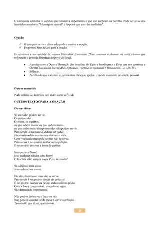15
O catequista sublinha os aspetos que considera importantes e que não surgiram na partilha. Pode servir-se dos
apartados anteriores:"Mensagem central" e Aspetos que convém sublinhar".
Oração
 O catequista cria o clima adequado e motiva a oração.
 Propomos estes textos para a oração.
Exprimimos a necessidade de sermos libertados: Cantamos: Deus continua a chamar ou outro cântico que
referencie o grito de liberdade do povo de Israel.
 Agradecemos a Deus a libertação dos israelitas do Egito e bendizemos a Deus que nos continua a
libertar das nossas escravidões e pecados. Fazemo-lo recitando o Benedictus (Lc 1,68-79).
 Silêncio.
 Partilha do que cada um experimentou (desejos, apelos ...) neste momento de oração pessoal.
Outros materiais
Pode utilizar-se, também, um vídeo sobre o Êxodo.
OUTROS TEXTOS PARA A ORAÇÃO
Os servidores
Só os podes podem servir.
Os outros não...
Os ricos, os espertos,
os que sabem muito, os que podem muito,
os que estão muito comprometidos não podem servir.
Para servir é necessário abdicar do poder,
é necessário deixar armas e ciência em terra.
Com rivalidade manipula-se mas não se serve.
Para servir é necessário acabar a competição.
É necessário enterrar a ânsia de ganhar.
Interpretar o Povo!
Isso qualquer ditador sabe fazer!
O fascista sabe sempre o que Povo necessita!
Só sabemos uma coisa:
Jesus não servia assim.
Do alto, domina-se, mas não se serve.
Para servir é necessário descer do pedestal.
É necessário colocar os pés no chão e não no pódio.
Com a força conquista-se, mas não se serve.
São demasiado importantes.
Não podem dobrar-se e lavar os pés.
Não podem levantar-se da mesa e servir a refeição.
Têm muito que dizer, que ensinar.
 