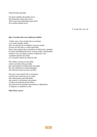 16
Nada têm para aprender.
Os santos também não podem servir.
São demasiado santos para servir.
Têm coisas mais importantes para fazer!
Só os pobres podem servir.
P. Loidi, Mar rojo, 62
Que o coração não se me endureça, Senhor
Senhor, que o meu coração não se acostume
a ver numa situação injusta.
Que em cada dia me escandalize com este mundo
em que uns têm tudo e a outros tudo falta.
Que o meu coração não se acostume ao olhar triste e perdido,
ao cheiro humilhante do álcool, ao gesto caído e desanimado,
à palavra soez ou velhaca, à pouca vontade de viver,
a qualquer prejuízo do irmão,
ao o seu grito a partir da valeta da vida.
Põe, Senhor, ternura no meu olhar,
carícia na minha mão que saúda,
põe misericórdia na minha mente que julga.
Pai, põe sabedoria na minha linguagem.
Dá o dom da escuta aos meus ouvidos.
Pai, que o meu coração não se acostume,
à dor do meu irmão que jaz na valeta.
Que saiba porque está maltratado,
que acaricie a sua história com ternura
e realize um encontro de dois filhos
que num troço do caminho mutuamente se dignificam,
se alegram e se ajudam na vida.
Mari Patxi Ayerra
 