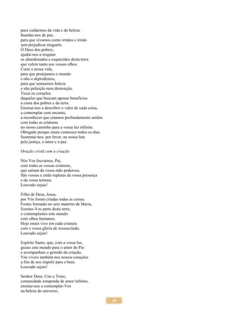 19
para cuidarmos da vida e da beleza.
Inundai-nos de paz,
para que vivamos como irmãos e irmãs
sem prejudicar ninguém.
Ó Deus dos pobres,
ajudai-nos a resgatar
os abandonados e esquecidos desta terra
que valem tanto aos vossos olhos.
Curai a nossa vida,
para que protejamos o mundo
e não o depredemos,
para que semeemos beleza
e não poluição nem destruição.
Tocai os corações
daqueles que buscam apenas benefícios
à custa dos pobres e da terra.
Ensinai-nos a descobrir o valor de cada coisa,
a contemplar com encanto,
a reconhecer que estamos profundamente unidos
com todas as criaturas
no nosso caminho para a vossa luz infinita.
Obrigado porque estais connosco todos os dias.
Sustentai-nos, por favor, na nossa luta
pela justiça, o amor e a paz.
Oração cristã com a criação
Nós Vos louvamos, Pai,
com todas as vossas criaturas,
que saíram da vossa mão poderosa.
São vossas e estão repletas da vossa presença
e da vossa ternura.
Louvado sejais!
Filho de Deus, Jesus,
por Vós foram criadas todas as coisas.
Fostes formado no seio materno de Maria,
fizestes-Vos parte desta terra,
e contemplastes este mundo
com olhos humanos.
Hoje estais vivo em cada criatura
com a vossa glória de ressuscitado.
Louvado sejais!
Espírito Santo, que, com a vossa luz,
guiais este mundo para o amor do Pai
e acompanhais o gemido da criação,
Vós viveis também nos nossos corações
a fim de nos impelir para o bem.
Louvado sejais!
Senhor Deus, Uno e Trino,
comunidade estupenda de amor infinito,
ensinai-nos a contemplar-Vos
na beleza do universo,
 