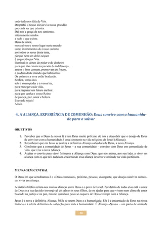 20
onde tudo nos fala de Vós.
Despertai o nosso louvor e a nossa gratidão
por cada ser que criastes.
Dai-nos a graça de nos sentirmos
intimamente unidos
a tudo o que existe.
Deus de amor,
mostrai-nos o nosso lugar neste mundo
como instrumentos do vosso carinho
por todos os seres desta terra,
porque nem um deles sequer
é esquecido por Vós.
Iluminai os donos do poder e do dinheiro
para que não caiam no pecado da indiferença,
amem o bem comum, promovam os fracos,
e cuidem deste mundo que habitamos.
Os pobres e a terra estão bradando:
Senhor, tomai-nos
sob o vosso poder e a vossa luz,
para proteger cada vida,
para preparar um futuro melhor,
para que venha o vosso Reino
de justiça, paz, amor e beleza.
Louvado sejais!
Amen.
4. A ALIANÇA, EXPERIÊNCIA DE COMUNHÃO: Deus convive com a humanida-
de para a salvar
OBJETIVOS
1. Perceber que o Deus da nossa fé é um Deus muito próximo de nós e descobrir que o desejo de Deus
de conviver com a humanidade é uma constante na vida religiosa de Israel (Aliança).
2. Reconhecer que em Jesus se realiza a definitiva Aliança salvadora de Deus, a nova Aliança.
3. Confessar que a comunidade de Jesus – a sua comunidade – convive com Deus em comunidade de
vida, que vive a nova Aliança.
4. Aceitar o convite para viver fielmente a Aliança com Deus, que nos anima, por seu lado, a viver em
aliança com os que nos rodeiam, encarnando essa aliança de amor e amizade na vida quotidiana.
MENSAGEM CENTRAL
O Deus em que acreditamos é o «Deus connosco», próximo, pessoal, dialogante, que deseja conviver connos-
co, viver em aliança.
A história bíblica relata-nos muitas alianças entre Deus e o povo de Israel. Por detrás de todas elas está o amor
de Deus e a sua decisão irrevogável de salvar os seus filhos, de os ajudar para que vivam num clima de amor
baseado na justiça e na paz, mesmo quando o povo se esquece de Deus e rompe com a Aliança.
Jesus é a nova e definitiva Aliança. NEle se unem Deus e a humanidade. Ele é a encarnação de Deus na nossa
história e a oferta definitiva da salvação para toda a humanidade. É Aliança «Nova» – um pacto de amizade
 