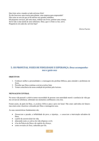 22
Que triste seria o mundo se tudo estivesse feito!
Se não houvesse uma roseira para plantar, uma empresa para empreender!
Não caias no erro de que só há méritos nos grandes trabalhos.
Há pequenos serviços: pôr uma mesa, ordenar uns livros, pentear uma criança.
Servir não é uma tarefa de seres inferiores. Deus, que é o fruto e a luz, serve.
Pergunta-te em cada dia: serviste hoje?
Gloria Fuertes
5. OS PROFETAS, VOZES DE FIDELIDADE E ESPERANÇA: Deus acompanha-
nos e guia-nos
OBJETIVOS
1. Conhecer melhor a personalidade e a mensagem dos profetas bíblicos, para entender o profetismo de
Jesus.
2. Perceber que Deus continua a enviar profetas hoje.
3. Tomar consciência da nossa condição de profetas pelo batismo.
MENSAGEM CENTRAL
Na nossa vida pessoal e coletiva temos necessidade de pessoas com autoridade moral e coerência de vida que
nos sirvam de referência, sobretudo nos momentos conflituosos e de crise.
Foram assim, da parte de Deus, os profetas bíblicos para o povo de Israel. Não eram «adivinhos do futuro»
mas eram como «luzeiros» colocados por Deus e mensageiros seus.
As suas características fundamentais são:
 Denunciam o pecado, a infidelidade do povo, a injustiça… e anunciam a intervenção salvadora de
Deus,
 a partir da autenticidade de vida,
 abarcando todas as esferas da vida religiosa e civil,
 à luz da Palavra de Deus e do espírito da Aliança,
 como enviados de Deus, seduzidos por Ele.
 