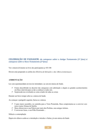24
CELEBRAÇÃO DE PASSAGEM: da catequese sobre o Antigo Testamento (1ª fase) á
catequese sobre o Novo Testamento (2ª fase)
Ver o desenvolvimento no livro dos participantes p 103-108
Devem estar preparado os cartões da «História da Salvação» e das «Bem-aventuranças».
AMBIENTAÇÃO
Ler com espontaneidade em tom de intimidade e ao som de música de fundo.
 Fomos descobrindo no decorrer das catequeses com admiração e alegria os grandes acontecimentos
em Deus intervém para se dar a conhecer a todos nós.
 Surpreende-nos revelando-se como criador de todas as coisas
Durante um breve tempo sobe-se a música de fundo.
Ao começar o parágrafo seguinte, baixa-se a música
 E para maior assombro, no caminha para a Terra Prometida, Deus comprometeu-se a conviver con-
nosco numa Aliança de família.
 Deus oferece-nos a sua Palavra por meio dos Profetas, seus amigos íntimos.
 E envia-nos Jesus, o seu Filho Encarnado…
Silêncio e contemplação
Depois do silêncio acaba-se a introdução e introduz o Salmo, já sem música de fundo
 