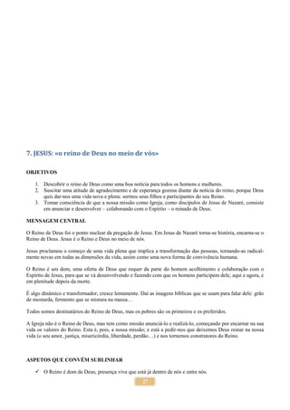 27
7. JESUS: «o reino de Deus no meio de vós»
OBJETIVOS
1. Descobrir o reino de Deus como uma boa notícia para todos os homens e mulheres.
2. Suscitar uma atitude de agradecimento e de esperança gozosa diante da notícia do reino, porque Deus
quis dar-nos uma vida nova e plena: sermos seus filhos e participantes do seu Reino.
3. Tomar consciência de que a nossa missão como Igreja, como discípulos de Jesus de Nazaré, consiste
em anunciar e desenvolver – colaborando com o Espírito – o reinado de Deus.
MENSAGEM CENTRAL
O Reino de Deus foi o ponto nuclear da pregação de Jesus. Em Jesus de Nazaré torna-se história, encarna-se o
Reino de Deus. Jesus é o Reino e Deus no meio de nós.
Jesus proclamou o começo de uma vida plena que implica a transformação das pessoas, tornando-as radical-
mente novas em todas as dimensões da vida, assim como uma nova forma de convivência humana.
O Reino é um dom, uma oferta de Deus que requer da parte do homem acolhimento e colaboração com o
Espírito de Jesus, para que se vá desenvolvendo e fazendo com que os homens participem dele, aqui e agora, e
em plenitude depois da morte.
É algo dinâmico e transformador, cresce lentamente. Daí as imagens bíblicas que se usam para falar dele: grão
de mostarda, fermento que se mistura na massa…
Todos somos destinatários do Reino de Deus, mas os pobres são os primeiros e os preferidos.
A Igreja não é o Reino de Deus, mas tem como missão anunciá-lo e realizá-lo, começando por encarnar na sua
vida os valores do Reino. Esta é, pois, a nossa missão; e está a pedir-nos que deixemos Deus reinar na nossa
vida (o seu amor, justiça, misericórdia, liberdade, perdão…) e nos tornemos construtores do Reino.
ASPETOS QUE CONVÉM SUBLINHAR
 O Reino é dom de Deus, presença viva que está já dentro de nós e entre nós.
 