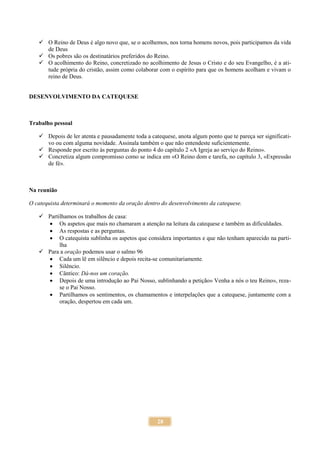 28
 O Reino de Deus é algo novo que, se o acolhemos, nos torna homens novos, pois participamos da vida
de Deus
 Os pobres são os destinatários preferidos do Reino.
 O acolhimento do Reino, concretizado no acolhimento de Jesus o Cristo e do seu Evangelho, é a ati-
tude própria do cristão, assim como colaborar com o espírito para que os homens acolham e vivam o
reino de Deus.
DESENVOLVIMENTO DA CATEQUESE
Trabalho pessoal
 Depois de ler atenta e pausadamente toda a catequese, anota algum ponto que te pareça ser significati-
vo ou com alguma novidade. Assinala também o que não entendeste suficientemente.
 Responde por escrito às perguntas do ponto 4 do capítulo 2 «A Igreja ao serviço do Reino».
 Concretiza algum compromisso como se indica em «O Reino dom e tarefa, no capítulo 3, «Expressão
de fé».
Na reunião
O catequista determinará o momento da oração dentro do desenvolvimento da catequese.
 Partilhamos os trabalhos de casa:
 Os aspetos que mais no chamaram a atenção na leitura da catequese e também as dificuldades.
 As respostas e as perguntas.
 O catequista sublinha os aspetos que considera importantes e que não tenham aparecido na parti-
lha
 Para a oração podemos usar o salmo 96
 Cada um lê em silêncio e depois recita-se comunitariamente.
 Silêncio.
 Cântico: Dá-nos um coração.
 Depois de uma introdução ao Pai Nosso, sublinhando a petição» Venha a nós o teu Reino», reza-
se o Pai Nosso.
 Partilhamos os sentimentos, os chamamentos e interpelações que a catequese, juntamente com a
oração, despertou em cada um.
 