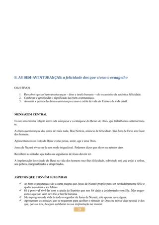 29
8. AS BEM-AVENTURANÇAS: a felicidade dos que vivem o evangelho
OBJETIVOS
1. Descobrir que as bem-aventuranças – dom e tarefa humana – são o caminho da autêntica felicidade.
2. Conhecer e aprofundar o significado das bem-aventuranças.
3. Assumir a prática das bem-aventuranças como o estilo de vida do Reino e da vida cristã.
MENSAGEM CENTRAL
Existe uma íntima relação entre esta catequese e a catequese do Reino de Deus, que trabalhámos anteriormen-
te.
As bem-aventuranças são, antes de mais nada, Boa Notícia, anúncio de felicidade. São dom de Deus em favor
dos homens.
Apresentam-nos o rosto de Deus: como pensa, sente, age e ama Deus.
Jesus de Nazaré viveu-as de um modo inigualável. Podemos dizer que são o seu retrato vivo.
Recolhem as atitudes que todos os seguidores de Jesus devem ter.
A implantação do reinado de Deus na vida dos homens traz-lhes felicidade, sobretudo aos que estão a sofrer,
aos pobres, marginalizados e desprezados.
ASPETOS QUE CONVÉM SUBLINHAR
 As bem-aventuranças são a carta magna que Jesus de Nazaré propõe para ser verdadeiramente feliz e
ajudar os outros a ser felizes.
 Só é possível vivê-las com a ajuda do Espírito que nos foi dado e colaborando com Ele. Não esque-
çamos que são dom de Deus e tarefa humana.
 São o programa de vida de todo o seguidor de Jesus de Nazaré, não apenas para alguns.
 Apresentam as atitudes que se requerem para acolher o reinado de Deus na nossa vida pessoal e dos
que, por sua vez, desejam colaborar na sua implantação no mundo.
 