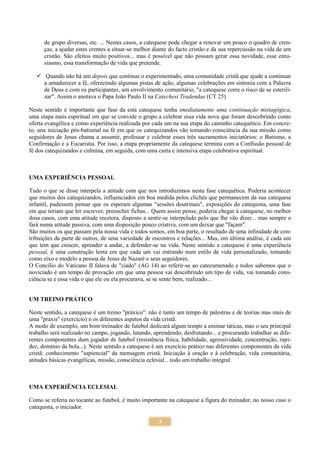 3
de grupo diversas, etc. ... Nestes casos, a catequese pode chegar a renovar um pouco o quadro de cren-
ças, a ajudar estes crentes a situar-se melhor diante do facto cristão e da sua repercussão na vida de um
cristão. São efeitos muito positivos... mas é possível que não possam gerar essa novidade, esse entu-
siasmo, essa transformação de vida que pretende.
 Quando não há um depois que continue o experimentado, uma comunidade cristã que ajude a continuar
a amadurecer a fé, oferecendo algumas pistas de ação, algumas celebrações em sintonia com a Palavra
de Deus e com os participantes, um envolvimento comunitário, "a catequese corre o risco de se esterili-
zar". Assim o anotava o Papa João Paulo II na Catechesi Tradendae (CT 25)
Neste sentido é importante que fase da esta catequese tenha imediatamente uma continuação mistagógica,
uma etapa mais espiritual em que se convide o grupo a celebrar essa vida nova que foram descobrindo como
oferta evangélica e como experiência realizada por cada um na sua etapa do caminho catequético. Em concre-
to, una iniciação pós-batismal na fé em que os catequizandos vão tomando consciência da sua missão como
seguidores de Jesus chama a assumir, professar e celebrar esses três sacramentos iniciatórios: o Batismo, a
Confirmação e a Eucaristia. Por isso, a etapa propriamente da catequese termina com a Confissão pessoal de
fé dos catequizandos e culmina, em seguida, com uma curta e intensiva etapa celebrativa espiritual.
UMA EXPERIÊNCIA PESSOAL
Tudo o que se disse interpela a atitude com que nos introduzimos nesta fase catequética. Poderia acontecer
que muitos dos catequizandos, influenciados em boa medida pelos clichés que permanecem da sua catequese
infantil, pudessem pensar que os esperam algumas "sessões doutrinais", exposições do catequista, uma fase
em que teriam que ler escrever, preencher fichas... Quem assim pense, poderia chegar à catequese, no melhor
dosa casos, com uma atitude recetora, disposto a sentir-se interpelado pelo que lhe vão dizer... mas sempre o
fará numa atitude passiva, com uma disposição pouco criativa, com um deixar que "façam".
São muitos os que passam pela nossa vida e todos somos, em boa parte, o resultado de uma infinidade de con-
tribuições da parte de outros, de uma variedade de encontros e relações... Mas, em última análise, é cada um
que tem que crescer, aprender a andar, a defender-se na vida. Neste sentido a catequese é uma experiência
pessoal, é uma construção lenta em que cada um vai entrando num estilo de vida personalizado, tomando
como eixo e modelo a pessoa de Jesus de Nazaré e seus seguidores.
O Concílio do Vaticano II falava de "ciado" (AG 14) ao referir-se ao catecumenado e todos sabemos que o
noviciado é um tempo de provação em que uma pessoa vai descobrindo um tipo de vida, vai tomando cons-
ciência se e essa vida o que ele ou ela procurava, se se sente bem, realizado...
UM TREINO PRÁTICO
Neste sentido, a catequese é um treino "práxico": não é tanto um tempo de palestras e de teorias mas mais de
uma "praxis" (exercício) n os diferentes aspetos da vida cristã.
A modo de exemplo, um bom treinador de futebol dedicará algum tempo a ensinar táticas, mas o seu principal
trabalho será realizado no campo, jogando, lutando, aprendendo, desfrutando... e procurando trabalhar as dife-
rentes componentes dum jogador de futebol (resistência física, habilidade, agressividade, concentração, rapi-
dez, domínio da bola...). Neste sentido a catequese é um exercício prático nas diferentes componentes da vida
cristã: conhecimento "sapiencial" da mensagem cristã. Iniciação à oração e à celebração, vida comunitária,
atitudes básicas evangélicas, missão, consciência eclesial... todo um trabalho integral.
UMA EXPERIÊNCIA ECLESIAL
Como se referia no tocante ao futebol, é muito importante na catequese a figura do treinador, no nosso caso o
catequista, o iniciador.
 