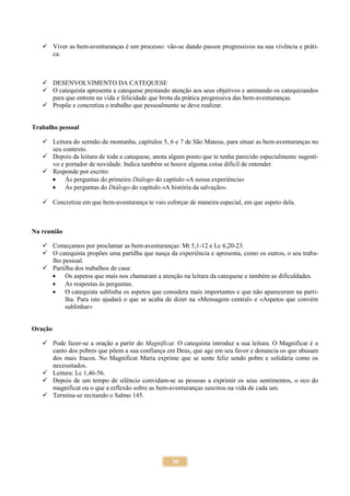 30
 Viver as bem-aventuranças é um processo: vão-se dando passos progressivos na sua vivência e práti-
ca.
 DESENVOLVIMENTO DA CATEQUESE
 O catequista apresenta a catequese prestando atenção aos seus objetivos e animando os catequizandos
para que entrem na vida e felicidade que brota da prática progressiva das bem-aventuranças.
 Propõe e concretiza o trabalho que pessoalmente se deve realizar.
Trabalho pessoal
 Leitura do sermão da montanha, capítulos 5, 6 e 7 de São Mateus, para situar as bem-aventuranças no
seu contexto.
 Depois da leitura de toda a catequese, anota algum ponto que te tenha parecido especialmente sugesti-
vo e portador de novidade. Indica também se houve alguma coisa difícil de entender.
 Responde por escrito:
 Às perguntas do primeiro Diálogo do capítulo «A nossa experiência»
 Às perguntas do Diálogo do capítulo «A história da salvação».
 Concretiza em que bem-aventurança te vais esforçar de maneira especial, em que aspeto dela.
Na reunião
 Começamos por proclamar as bem-aventuranças: Mt 5,1-12 e Lc 6,20-23.
 O catequista propões uma partilha que nasça da experiência e apresenta, como os outros, o seu traba-
lho pessoal.
 Partilha dos trabalhos de casa:
 Os aspetos que mais nos chamaram a atenção na leitura da catequese e também as dificuldades.
 As respostas às perguntas.
 O catequista sublinha os aspetos que considera mais importantes e que não apareceram na parti-
lha. Para isto ajudará o que se acaba de dizer na «Mensagem central» e «Aspetos que convém
sublinhar»
Oração
 Pode fazer-se a oração a partir do Magnificat. O catequista introduz a sua leitura. O Magnificat é o
canto dos pobres que põem a sua confiança em Deus, que age em seu favor e denuncia os que abusam
dos mais fracos. No Magnificat Maria exprime que se sente feliz sendo pobre e solidária como os
necessitados.
 Leitura: Lc 1,46-56.
 Depois de um tempo de silêncio convidam-se as pessoas a exprimir os seus sentimentos, o eco do
magnificat ou o que a reflexão sobre as bem-aventuranças suscitou na vida de cada um.
 Termina-se recitando o Salmo 145.
 
