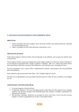 31
9. EM JESUS ENCONTRAMOS E DESCOBRIMOS DEUS
OBJETIVOS
1. Tomar consciência das nossas imagens, talvez incorretas, de Deus, para poder purificá-las, sobretudo
à luz da mensagem de Jesus.
2. Captar a mensagem de Jesus sobre Deus para a interiorizar e viver.
MENSAGEM CENTRAL
Todos temos imagens-vivências de Deus, fruto da educação ou do ambiente, com as quais nos sentimos mais
ou menos bem.
Talvez sejamos levados a pensar que algumas das nossas imagens negativas se devem ao Antigo Testamento e
ao seu modo de nos apresentar Deus: vingativo, legalista. Castigador…Mas o A.T. oferece-nos muitas afirma-
ções maravilhosas sobre Deus, que talvez desconheçamos e que culminam com a mensagem de Jesus.
Em Jesus aprendemos como e quem é Deus verdadeiramente: próximo, misericordioso, que sente predileção
pelos mais pequenos….
Jesus ensina-nos algo incontornável sobre Deus: é Pai, Trindade, frágil até à morte…
Por tudo isso nos perguntamos com que atitudes devemos procurar o Deus de Jesus e purificar a sua imagem
em nós
ASPETOS QUE CONVÉM SUBLINHAR
 As nossas imagens-vivências de Deus.
 É importante apreciar o AT na sua mensagem positiva sobre Deus sem ficar apenas com as imagens
negativas, que devemos entender como formando parte dum caminho e evolução e purificação reli-
giosa do povo de Israel.
 Mas devemos, sobretudo, centrar-nos na mensagem de Jesus sobre Deus e rever à sua luz as nossas
imagens e vivências, perguntando-nos em quê e como podem mudar.
 