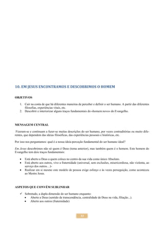 33
10. EM JESUS ENCONTRAMOS E DESCOBRIMOS O HOMEM
OBJETIVOS
1. Cair na conta de que há diferentes maneiras de perceber e definir o ser humano. A partir das diferentes
filosofias, experiências vitais, etc.
2. Descobrir e interiorizar alguns traços fundamentais do «homem novo» do Evangelho.
MENSAGEM CENTRAL
Fizeram-se e continuam a fazer-se muitas descrições do ser humano, por vezes contraditórias ou muito dife-
rentes, que dependem das ideias filosóficas, das experiências pessoais e históricas, etc.
Por isso nos perguntamos: qual é a nossa ideia-perceção fundamental do ser humano ideal?
Em Jesus descobrimos não só quem é Deus (tema anterior), mas também quem é o homem. Este homem do
Evangelho tem dois traços fundamentais:
 Está aberto a Deus a quem coloca no centro da sua vida como único Absoluto.
 Está aberto aos outros, vive a fraternidade (universal, sem exclusões, misericordiosa, não violenta, ao
serviço dos outros…)-
 Realizar em si mesmo este modelo de pessoa exige esforço e às vezes perseguição, como aconteceu
ao Mestre Jesus.
ASPETOS QUE CONVÉM SUBLINHAR
 Sobretudo, a dupla dimensão do ser humano enquanto:
 Aberto a Deus (sentido da transcendência, centralidade de Deus na vida, filiação...).
 Aberto aos outros (fraternidade)
 