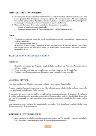 34
DESENVOLVIMENTO DA CATEQUESE
 Podemos partir de uma espécie de «retrato robot» do ser humano ideal, o homem/mulher novos, «utó-
picos» (pergunta final do segundo Diálogo do capítulo «A nossa experiência». Os traços fundamen-
tais que lhes iremos atribuir dependem, sem dúvida, da nossa sensibilidade cristã. Mas, neste primeiro
momento, procuraremos ficar basicamente no nível da perceção humana.
 O conjunto da reunião deverá estar centrado no «homem novo» evangélico.
 Cometa-se o que mais chamou a atenção.
 Responde-se às perguntas do Diálogo do capítulo 2 «A história da salvação».
Oração
 Termina-se o tema lendo alguns dos «modelos do homem novo» das cartas paulinas citadas no capítu-
lo «Expressão de fé».
 Faz-se um momento de silêncio.
 Neste clima de interiorização convida-se a fazer o compromisso de trabalhar alguma característica
concreta em que se seja mais «deficitário» (de acordo cm o que se diz no Diálogo do capítulo 3
(«Expressão de fé).
11. JESUS REZA E ENSINA-NOS A REZAR
OBJETIVOS
1. Descobri a importância que Jesus dá à oração (relação com Deus, seu Pai), como Jesus reza e como
entende a oração.
2. Tomar consciência do lugar que a oração ocupa na minha vida e que tipo de oração faço.
3. Conhecer como Jesus ensina os seus discípulos a rezar e aprender a rezar como Ele.
MENSAGEM CENTRAL
Jesus é um grande orante. Mantém uma relação profunda e amorosa com Deus, seu Pai.
A oração ocupa um lugar muto importante na sua vida: nela cultiva uma relação filial e confiante com seu Pai
e vai descobrindo a missão que o Pai lhe entrega.
A sua oração tem traços concretos: cultiva a oração de louvor, de agradecimento, de abandono, de súplica ou
de petição confiante; também faz oração contemplativa. Na sua oração é notável a familiaridade da sua rela-
ção com Deus, centrada em algo muito importante para Jesus: conhecer a vontade de Deus para a realizar
fielmente.
Jesus preocupa-se com a iniciação dos seus discípulos na oração, e fá-lo duma forma excelente. No Pai Nosso
deixou-nos o melhor desse ensinamento.
ASPETOS QUE CONVÉM SUBLINHAR
 Jesus manteve uma relação muito íntima e permanente com seu Pai; a oração – encontro pessoal com
Ele – alimentava essa relação, expressão da corrente de amor que os unis.
 