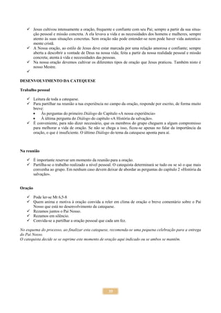 35
 Jesus cultivou intensamente a oração, frequente e confiante com seu Pai; sempre a partir da sua situa-
ção pessoal e missão concreta. A ela levava a vida e as necessidades dos homens e mulheres, sempre
atento às suas situações concretas. Sem oração não pode entender-se nem pode haver vida autentica-
mente cristã.
 A Nossa oração, ao estilo de Jesus deve estar marcada por uma relação amorosa e confiante; sempre
aberta a descobrir a vontade de Deus na nossa vida; feita a partir da nossa realidade pessoal e missão
concreta; atenta à vida e necessidades das pessoas.
 Na nossa oração devemos cultivar os diferentes tipos de oração que Jesus praticou. Também nisto é
nosso Mestre.

DESENVOLVIMENTO DA CATEQUESE
Trabalho pessoal
 Leitura de toda a catequese.
 Para partilhar na reunião a tua experiência no campo da oração, responde por escrito, de forma muito
breve:
 Às perguntas do primeiro Diálogo do Capítulo «A nossa experiência»
 À última pergunta do Diálogo do capítulo «A História da salvação».
 É conveniente, para não dizer necessário, que os membros do grupo cheguem a algum compromisso
para melhorar a vida de oração. Se não se chega a isso, ficou-se apenas no falar da importância da
oração, o que é insuficiente. O último Diálogo do tema da catequese aponta para aí.
Na reunião
 É importante reservar um momento da reunião para a oração.
 Partilha-se o trabalho realizado a nível pessoal. O catequista determinará se tudo ou se só o que mais
convenha ao grupo. Em nenhum caso devem deixar de abordar as perguntas do capítulo 2 «História da
salvação».
Oração
 Pode ler-se Mt 6,5-8
 Quem anima e motiva à oração convida a reler em clima de oração o breve comentário sobre o Pai
Nosso que está no desenvolvimento da catequese.
 Rezamos juntos o Pai Nosso.
 Rezamos em silêncio.
 Convida-se a partilhar a oração pessoal que cada um fez.
No esquema do processo, ao finalizar esta catequese, recomenda-se uma pequena celebração para a entrega
do Pai Nosso.
O catequista decide se se suprime este momento de oração aqui indicado ou se ambos se mantêm.
 